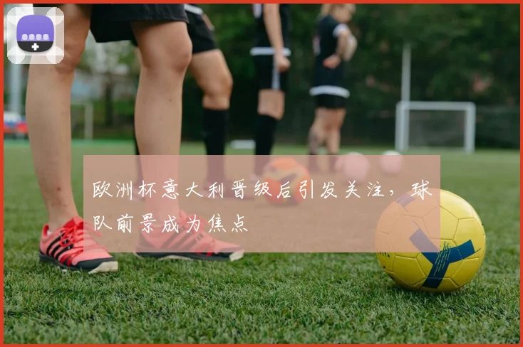 欧洲杯意大利晋级后引发关注，球队前景成为焦点