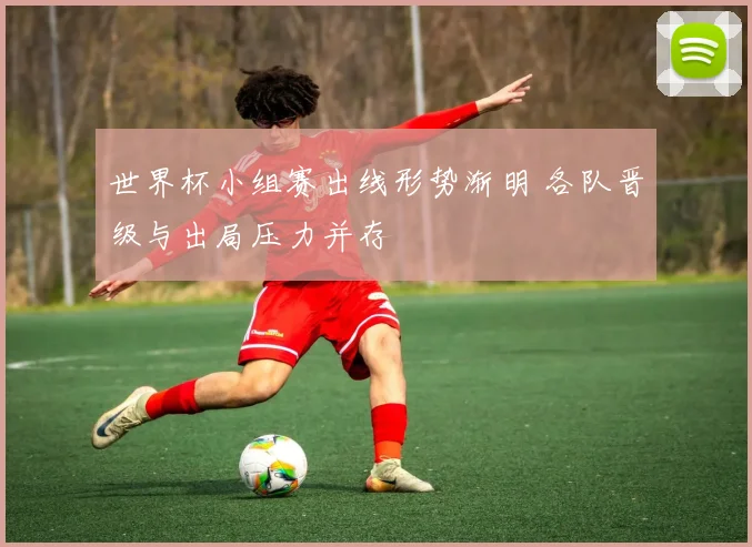 世界杯小组赛出线形势渐明 各队晋级与出局压力并存