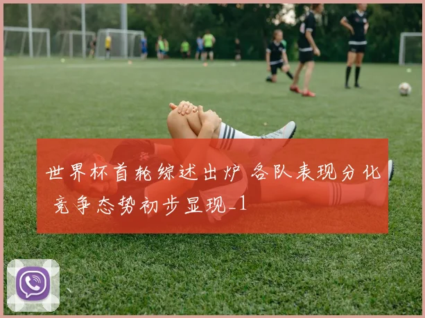 世界杯首轮综述出炉 各队表现分化 竞争态势初步显现_1