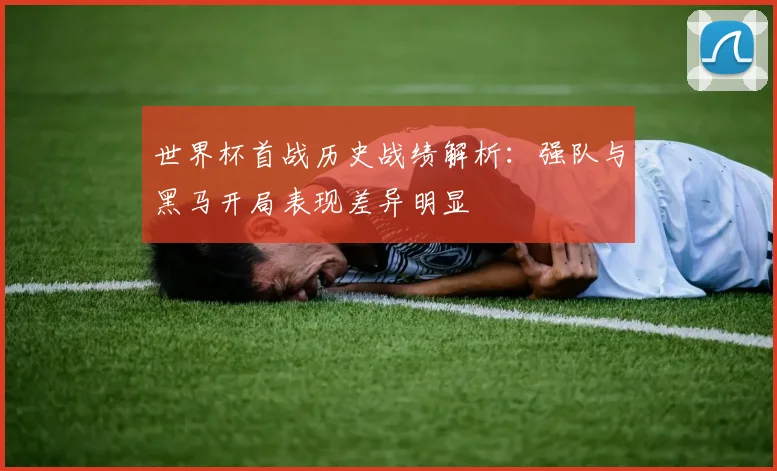 世界杯首战历史战绩解析:强队与黑马开局表现差异明显